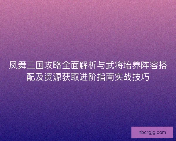 凤舞三国攻略全面解析与武将培养阵容搭配及资源获取进阶指南实战技巧