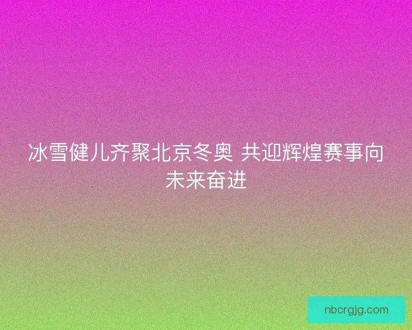 冰雪健儿齐聚北京冬奥 共迎辉煌赛事向未来奋进