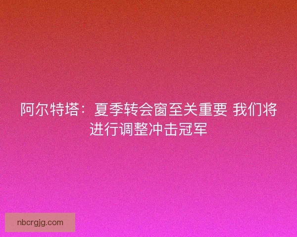 阿尔特塔：夏季转会窗至关重要 我们将进行调整冲击冠军